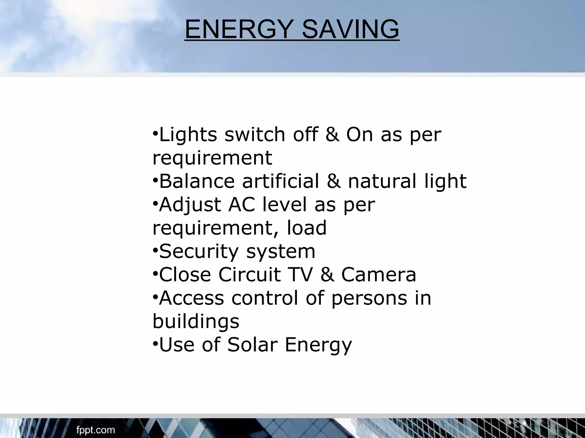 ENERGY SAVING


•Lights switch off & On as per
requirement
•Balance artificial & natural light
•Adjust AC level as per
requirement, load
•Security system
•Close Circuit TV & Camera
•Access control of persons in
buildings
•Use of Solar Energy
 