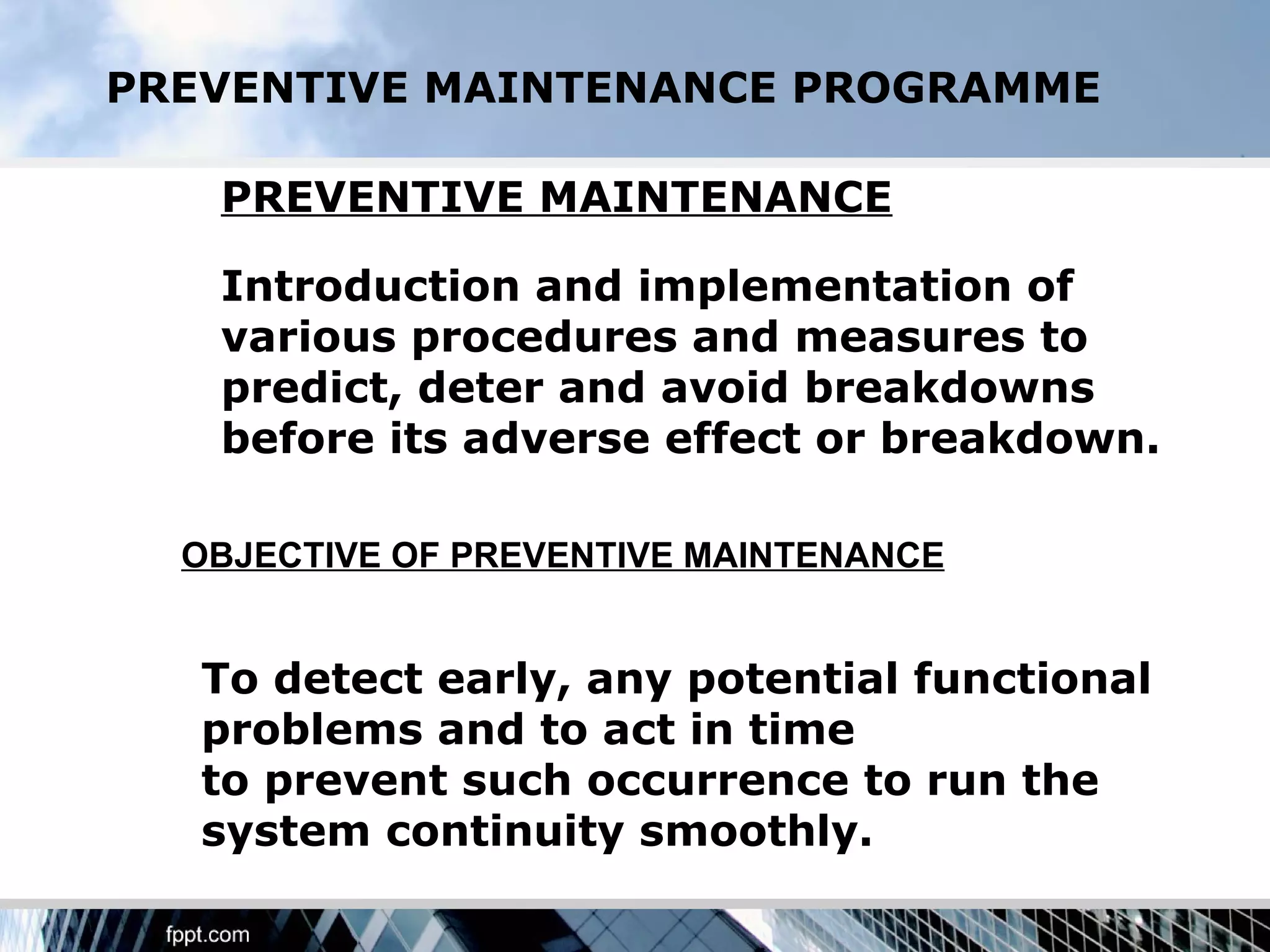 PREVENTIVE MAINTENANCE PROGRAMME

   PREVENTIVE MAINTENANCE

   Introduction and implementation of
   various procedures and measures to
   predict, deter and avoid breakdowns
   before its adverse effect or breakdown.

  OBJECTIVE OF PREVENTIVE MAINTENANCE


   To detect early, any potential functional
   problems and to act in time
   to prevent such occurrence to run the
   system continuity smoothly.
 