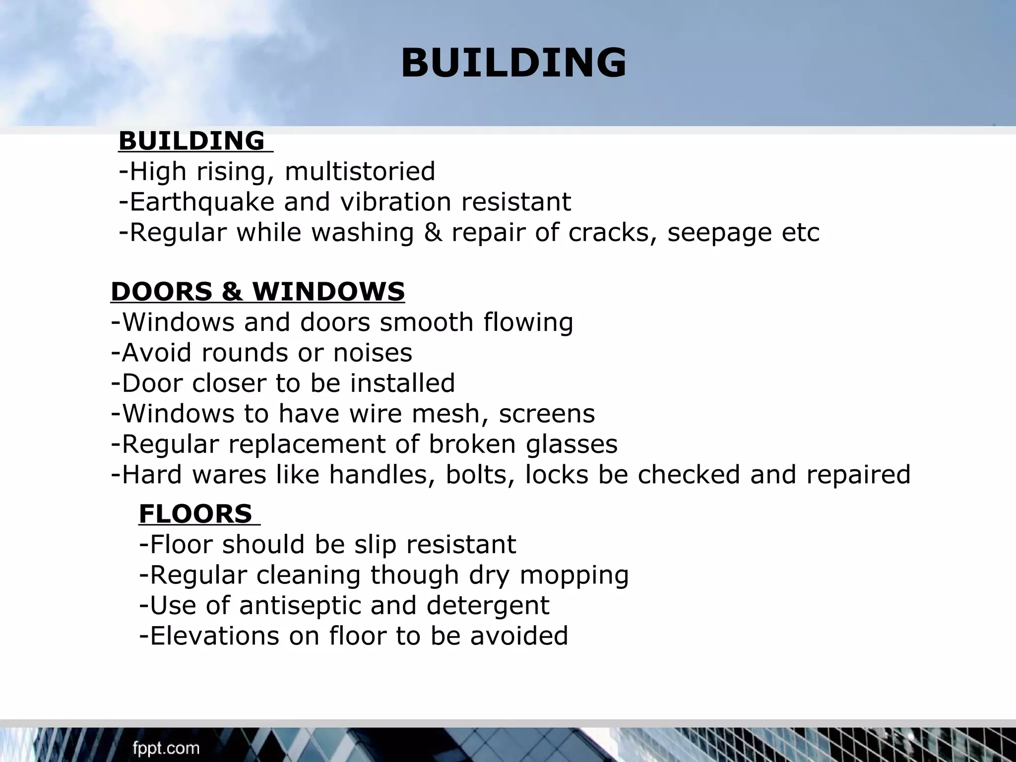 BUILDING
BUILDING
-High rising, multistoried
-Earthquake and vibration resistant
-Regular while washing & repair of cracks, seepage etc

DOORS & WINDOWS
-Windows and doors smooth flowing
-Avoid rounds or noises
-Door closer to be installed
-Windows to have wire mesh, screens
-Regular replacement of broken glasses
-Hard wares like handles, bolts, locks be checked and repaired
  FLOORS
  -Floor should be slip resistant
  -Regular cleaning though dry mopping
  -Use of antiseptic and detergent
  -Elevations on floor to be avoided
 