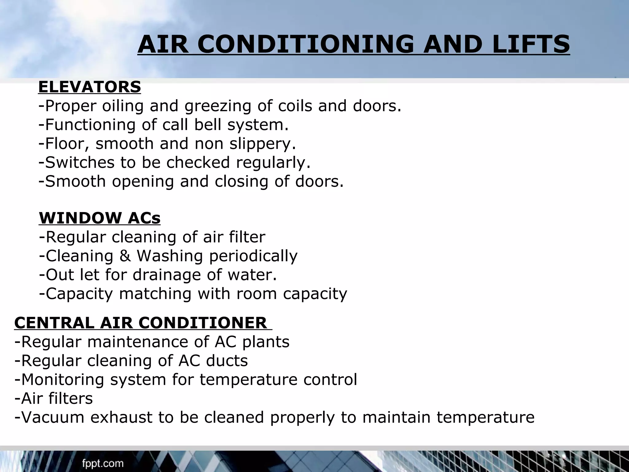 AIR CONDITIONING AND LIFTS
  ELEVATORS
  -Proper oiling and greezing of coils and doors.
  -Functioning of call bell system.
  -Floor, smooth and non slippery.
  -Switches to be checked regularly.
  -Smooth opening and closing of doors.

  WINDOW ACs
  -Regular cleaning of air filter
  -Cleaning & Washing periodically
  -Out let for drainage of water.
  -Capacity matching with room capacity
CENTRAL AIR CONDITIONER
-Regular maintenance of AC plants
-Regular cleaning of AC ducts
-Monitoring system for temperature control
-Air filters
-Vacuum exhaust to be cleaned properly to maintain temperature
 