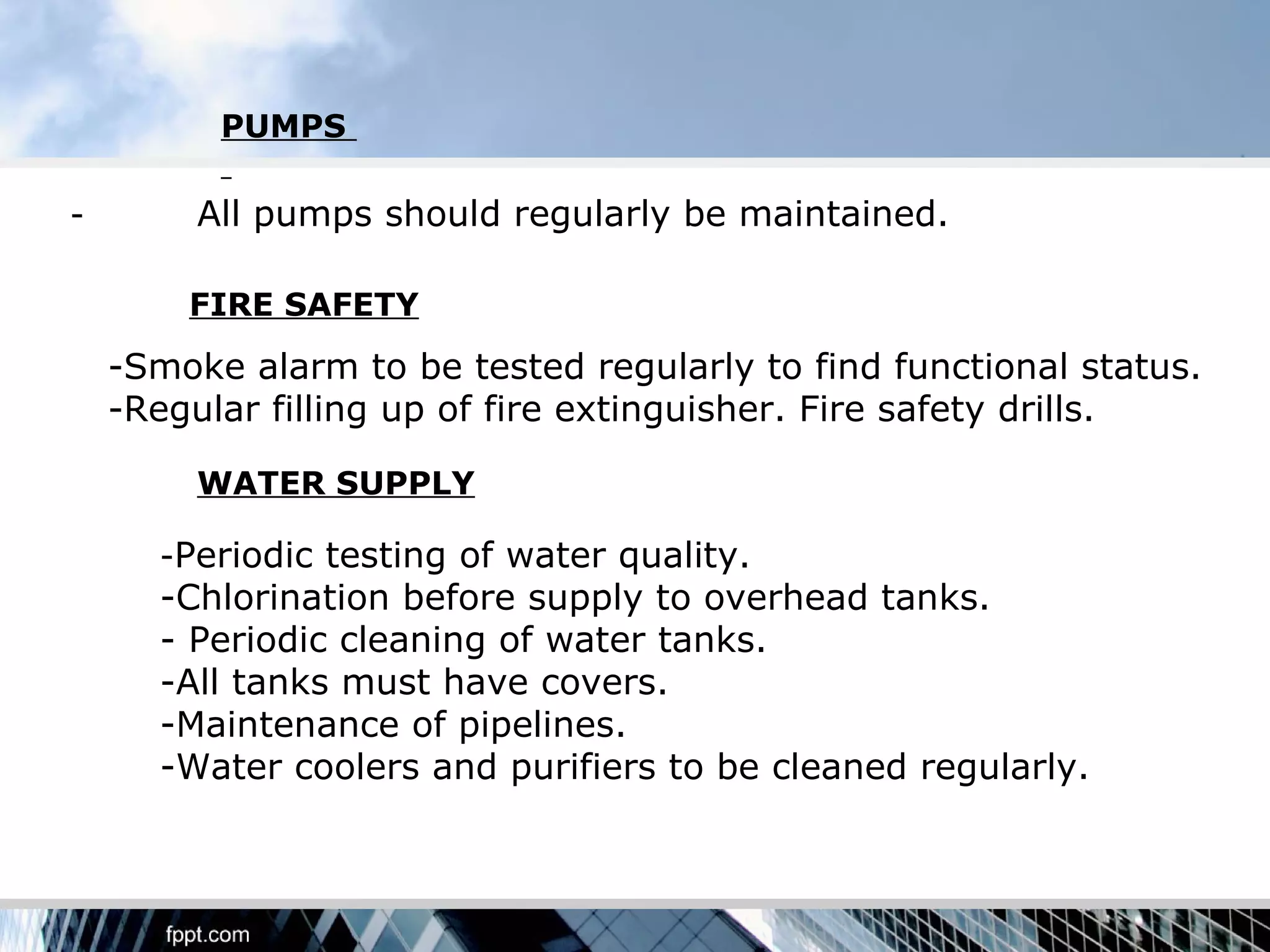PUMPS

-        All pumps should regularly be maintained.

        FIRE SAFETY
    -Smoke alarm to be tested regularly to find functional status.
    -Regular filling up of fire extinguisher. Fire safety drills.

         WATER SUPPLY

      -Periodic testing of water quality.
      -Chlorination before supply to overhead tanks.
      - Periodic cleaning of water tanks.
      -All tanks must have covers.
      -Maintenance of pipelines.
      -Water coolers and purifiers to be cleaned regularly.
 