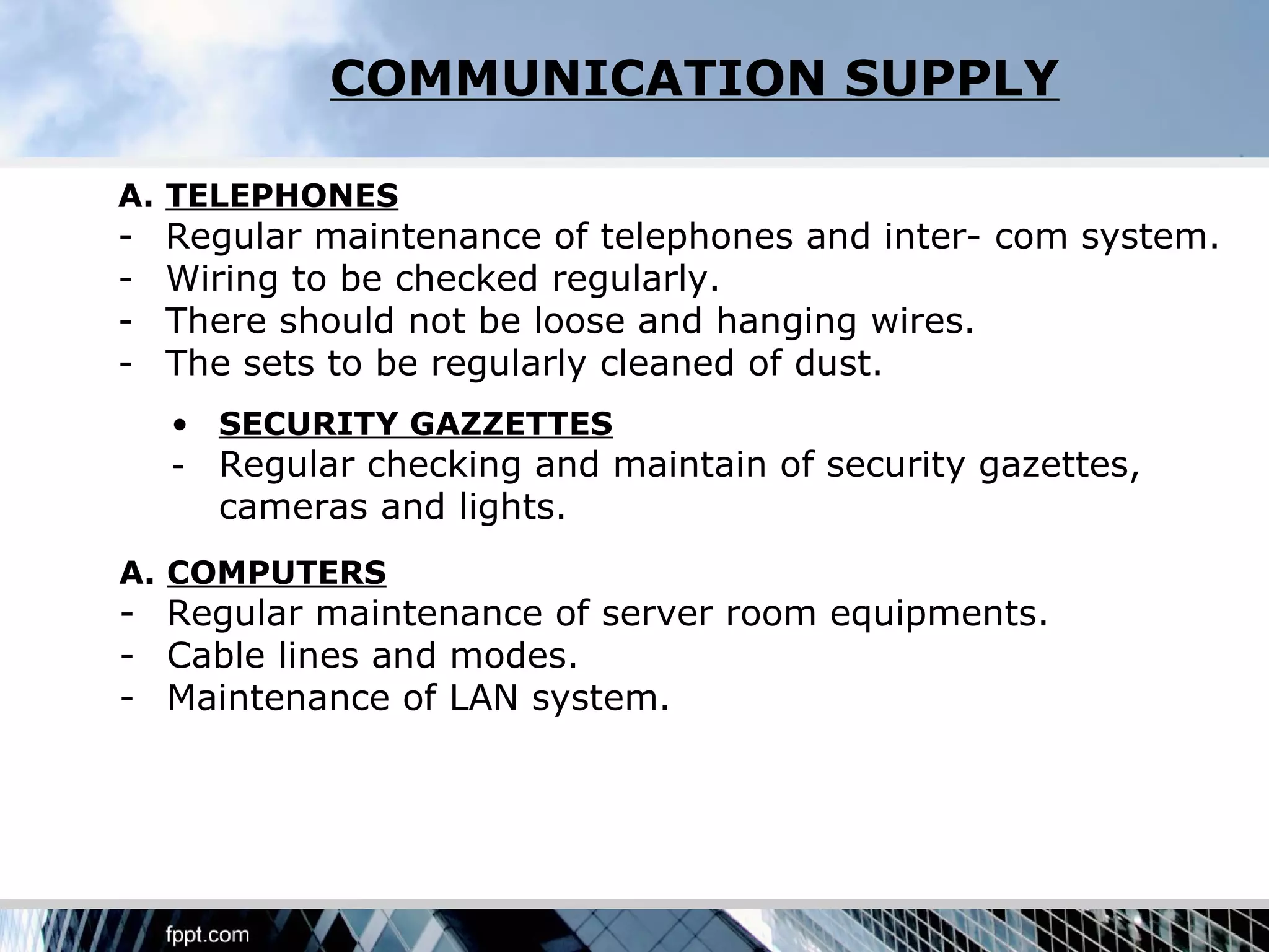 COMMUNICATION SUPPLY

A. TELEPHONES
-   Regular maintenance of telephones and inter- com system.
-   Wiring to be checked regularly.
-   There should not be loose and hanging wires.
-   The sets to be regularly cleaned of dust.
    • SECURITY GAZZETTES
    - Regular checking and maintain of security gazettes,
      cameras and lights.
A. COMPUTERS
- Regular maintenance of server room equipments.
- Cable lines and modes.
- Maintenance of LAN system.
 