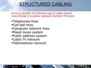 STRUCTURED CABLING
As far as possible the following type of cables should
 pass through one gutter/ adequate diameter PVC pipe.

Telephones lines
Call bell lines
Computer network lines
Piped music system
Public address system
Cable TV network
Telemedicine network
 