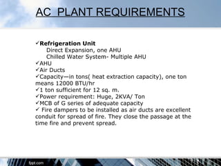 AC PLANT REQUIREMENTS

Refrigeration Unit
    Direct Expansion, one AHU
    Chilled Water System- Multiple AHU
AHU
Air Ducts
Capacity—in tons( heat extraction capacity), one ton
means 12000 BTU/hr
1 ton sufficient for 12 sq. m.
Power requirement: Huge, 2KVA/ Ton
MCB of G series of adequate capacity
 Fire dampers to be installed as air ducts are excellent
conduit for spread of fire. They close the passage at the
time fire and prevent spread.
 