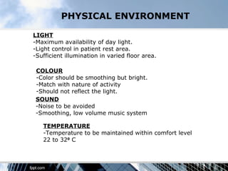 PHYSICAL ENVIRONMENT

LIGHT
-Maximum availability of day light.
-Light control in patient rest area.
-Sufficient illumination in varied floor area.

 COLOUR
 -Color should be smoothing but bright.
 -Match with nature of activity
 -Should not reflect the light.
 SOUND
 -Noise to be avoided
 -Smoothing, low volume music system

   TEMPERATURE
   -Temperature to be maintained within comfort level
   22 to 320 C
 