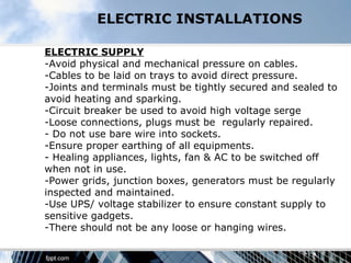 ELECTRIC INSTALLATIONS

ELECTRIC SUPPLY
-Avoid physical and mechanical pressure on cables.
-Cables to be laid on trays to avoid direct pressure.
-Joints and terminals must be tightly secured and sealed to
avoid heating and sparking.
-Circuit breaker be used to avoid high voltage serge
-Loose connections, plugs must be regularly repaired.
- Do not use bare wire into sockets.
-Ensure proper earthing of all equipments.
- Healing appliances, lights, fan & AC to be switched off
when not in use.
-Power grids, junction boxes, generators must be regularly
inspected and maintained.
-Use UPS/ voltage stabilizer to ensure constant supply to
sensitive gadgets.
-There should not be any loose or hanging wires.
 