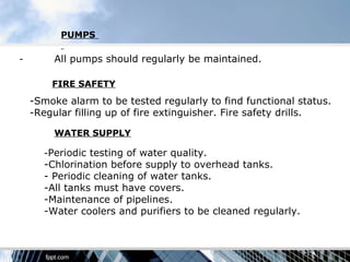 PUMPS

-        All pumps should regularly be maintained.

        FIRE SAFETY
    -Smoke alarm to be tested regularly to find functional status.
    -Regular filling up of fire extinguisher. Fire safety drills.

         WATER SUPPLY

      -Periodic testing of water quality.
      -Chlorination before supply to overhead tanks.
      - Periodic cleaning of water tanks.
      -All tanks must have covers.
      -Maintenance of pipelines.
      -Water coolers and purifiers to be cleaned regularly.
 
