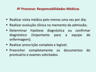 4º Processo: Responsabilidades Médicas
• Realizar visita médica pelo menos uma vez por dia;
• Realizar evolução clínica no memento da admissão;
• Determinar hipótese diagnóstica ou confirmar
diagnóstico (importante para a equipe de
enfermagem);
• Realizar prescrição completa e legível;
• Preencher completamente os documentos do
prontuário e exames solicitados.
 