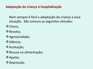 Adaptação da criança à hospitalização
Nem sempre é fácil a adaptação da criança a essa
situação. São comuns as seguintes atitudes:
Choro;
Revolta;
Agressividade;
Silêncio;
Aceitação;
Recusa na alimentação;
Apatia;
Depressão.
 