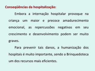 Conseqüências da hospitalização:
Embora a internação hospitalar provoque na
criança um maior e precoce amadurecimento
emocional, as repercussões negativas em seu
crescimento e desenvolvimento podem ser muito
graves.
Para prevenir tais danos, a humanização dos
hospitais é muito importante, sendo a Brinquedoteca
um dos recursos mais eficientes.
 