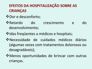EFEITOS DA HOSPITALIZAÇÃO SOBRE AS
CRIANÇAS
Dor e desconforto;
Retardo do crescimento e do
desenvolvimento;
Idas freqüentes a médicos e hospitais;
Necessidade de cuidados médicos diários
(algumas vezes com tratamentos dolorosos ou
desagradáveis);
Menos oportunidades de brincar com outras
crianças.
 