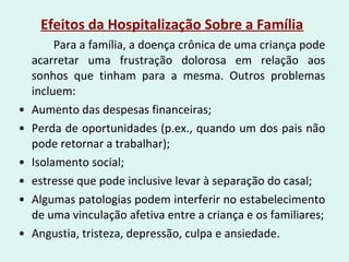 Efeitos da Hospitalização Sobre a Família
Para a família, a doença crônica de uma criança pode
acarretar uma frustração dolorosa em relação aos
sonhos que tinham para a mesma. Outros problemas
incluem:
• Aumento das despesas financeiras;
• Perda de oportunidades (p.ex., quando um dos pais não
pode retornar a trabalhar);
• Isolamento social;
• estresse que pode inclusive levar à separação do casal;
• Algumas patologias podem interferir no estabelecimento
de uma vinculação afetiva entre a criança e os familiares;
• Angustia, tristeza, depressão, culpa e ansiedade.
 