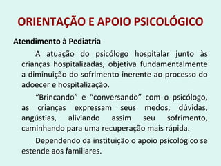 ORIENTAÇÃO E APOIO PSICOLÓGICO
Atendimento à Pediatria
A atuação do psicólogo hospitalar junto às
crianças hospitalizadas, objetiva fundamentalmente
a diminuição do sofrimento inerente ao processo do
adoecer e hospitalização.
“Brincando” e “conversando” com o psicólogo,
as crianças expressam seus medos, dúvidas,
angústias, aliviando assim seu sofrimento,
caminhando para uma recuperação mais rápida.
Dependendo da instituição o apoio psicológico se
estende aos familiares.
 