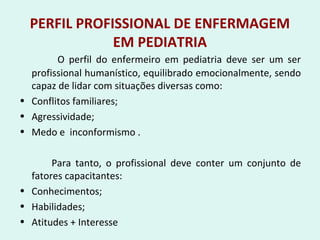PERFIL PROFISSIONAL DE ENFERMAGEM
EM PEDIATRIA
O perfil do enfermeiro em pediatria deve ser um ser
profissional humanístico, equilibrado emocionalmente, sendo
capaz de lidar com situações diversas como:
• Conflitos familiares;
• Agressividade;
• Medo e inconformismo .
Para tanto, o profissional deve conter um conjunto de
fatores capacitantes:
• Conhecimentos;
• Habilidades;
• Atitudes + Interesse
 