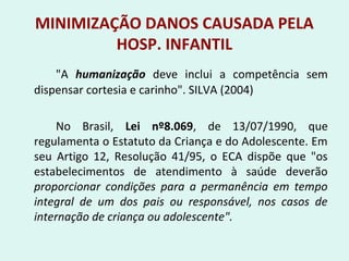 MINIMIZAÇÃO DANOS CAUSADA PELA
HOSP. INFANTIL
"A humanização deve inclui a competência sem
dispensar cortesia e carinho". SILVA (2004)
No Brasil, Lei nº8.069, de 13/07/1990, que
regulamenta o Estatuto da Criança e do Adolescente. Em
seu Artigo 12, Resolução 41/95, o ECA dispõe que "os
estabelecimentos de atendimento à saúde deverão
proporcionar condições para a permanência em tempo
integral de um dos pais ou responsável, nos casos de
internação de criança ou adolescente".
 