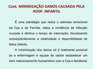 Cont. MINIMIZAÇÃO DANOS CAUSADA PELA
HOSP. INFANTIL
É uma estratégia que reduz o estresse emocional
da Cça e da Família, reduz a incidência de infecção
cruzada e diminui o tempo de internação, favorecendo
conseqüentemente a rotatividade e disponibilidade de
leitos infantis.
A minimização dos danos só é realmente possível
se a enfermagem e equipe de saúde estabelecer um
bom relacionamento humanístico com a Cça e familiares
 