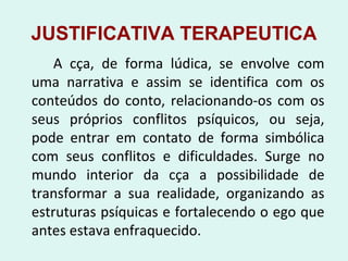 JUSTIFICATIVA TERAPEUTICA
A cça, de forma lúdica, se envolve com
uma narrativa e assim se identifica com os
conteúdos do conto, relacionando-os com os
seus próprios conflitos psíquicos, ou seja,
pode entrar em contato de forma simbólica
com seus conflitos e dificuldades. Surge no
mundo interior da cça a possibilidade de
transformar a sua realidade, organizando as
estruturas psíquicas e fortalecendo o ego que
antes estava enfraquecido.
 
