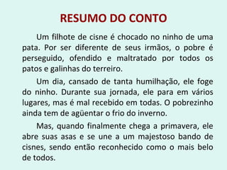 RESUMO DO CONTO
Um filhote de cisne é chocado no ninho de uma
pata. Por ser diferente de seus irmãos, o pobre é
perseguido, ofendido e maltratado por todos os
patos e galinhas do terreiro.
Um dia, cansado de tanta humilhação, ele foge
do ninho. Durante sua jornada, ele para em vários
lugares, mas é mal recebido em todas. O pobrezinho
ainda tem de agüentar o frio do inverno.
Mas, quando finalmente chega a primavera, ele
abre suas asas e se une a um majestoso bando de
cisnes, sendo então reconhecido como o mais belo
de todos.
 