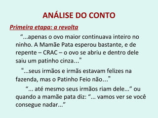 ANÁLISE DO CONTO
Primeira etapa: a revolta
“...apenas o ovo maior continuava inteiro no
ninho. A Mamãe Pata esperou bastante, e de
repente – CRAC – o ovo se abriu e dentro dele
saiu um patinho cinza...”
“...seus irmãos e irmãs estavam felizes na
fazenda, mas o Patinho Feio não...”
“... até mesmo seus irmãos riam dele...” ou
quando a mamãe pata diz: “... vamos ver se você
consegue nadar...”
 