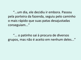 “...um dia, ele decidiu ir embora. Passou
pela porteira da fazenda, seguiu pelo caminho
o mais rápido que suas patas desajustadas
conseguiam...”
“... o patinho sai à procura de diversos
grupos, mas não é aceito em nenhum deles...”
 