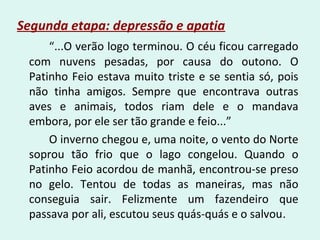 Segunda etapa: depressão e apatia
“...O verão logo terminou. O céu ficou carregado
com nuvens pesadas, por causa do outono. O
Patinho Feio estava muito triste e se sentia só, pois
não tinha amigos. Sempre que encontrava outras
aves e animais, todos riam dele e o mandava
embora, por ele ser tão grande e feio...”
O inverno chegou e, uma noite, o vento do Norte
soprou tão frio que o lago congelou. Quando o
Patinho Feio acordou de manhã, encontrou-se preso
no gelo. Tentou de todas as maneiras, mas não
conseguia sair. Felizmente um fazendeiro que
passava por ali, escutou seus quás-quás e o salvou.
 