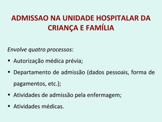 ADMISSAO NA UNIDADE HOSPITALAR DA
CRIANÇA E FAMÍLIA
Envolve quatro processos:
• Autorização médica prévia;
• Departamento de admissão (dados pessoais, forma de
pagamentos, etc.);
• Atividades de admissão pela enfermagem;
• Atividades médicas.
 
