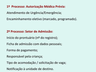 1º Processo: Autorização Médica Prévia:
Atendimento de Urgência/Emergência;
Encaminhamento eletivo (marcado, programado).
2º Processo: Setor de Admissão:
Início do prontuário (nº do registro);
Ficha de admissão com dados pessoais;
Forma de pagamento;
Responsável pela criança;
Tipo de acomodação / solicitação de vaga;
Notificação à unidade de destino.
 