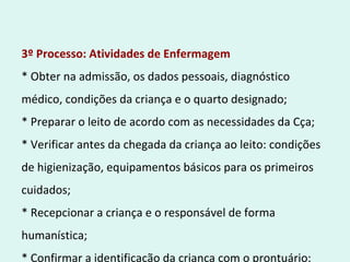 3º Processo: Atividades de Enfermagem
* Obter na admissão, os dados pessoais, diagnóstico
médico, condições da criança e o quarto designado;
* Preparar o leito de acordo com as necessidades da Cça;
* Verificar antes da chegada da criança ao leito: condições
de higienização, equipamentos básicos para os primeiros
cuidados;
* Recepcionar a criança e o responsável de forma
humanística;
* Confirmar a identificação da criança com o prontuário;
 