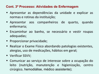 Cont. 3º Processo: Atividades de Enfermagem
• Apresentar as dependências da unidade e explicar as
normas e rotinas da instituição;
• Apresentar aos companheiros de quarto, quando
enfermaria;
• Encaminhar ao banho, se necessário e vestir roupas
adequadas;
• Proporcionar privacidade;
• Realizar o Exame Físico abordando patologias existentes,
alergias, uso de medicações, hábitos em geral;
• Verificar SSVV;
• Comunicar ao serviço de interesse sobre a ocupação do
leito (nutrição, manutenção e higienização, centro
cirúrgico, hemodiálise, médico assistente);
 