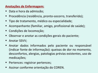 Anotações de Enfermagem:
• Data e hora da admissão;
• Procedência (residência, pronto-socorro, transferido);
• Tipo de tratamento, médico ou especialidade;
• Acompanhante (familiar, amigo, profissional de saúde);
• Condições de locomoção;
• Observar e anotar as condições gerais do paciente;
• Anotar SSVV;
• Anotar dados informados pelo paciente ou responsável
(indicar fonte de informação): queixas de dor no momento,
desconfortos, alergias, patologias prévias existentes, uso de
medicações;
• Pertences: registrar pertences;
• Assinar conforme orientação do COREN.
 