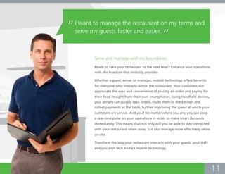 “   I want to manage the restaurant on my terms and
    serve my guests faster and easier.
                                                      ”
           Serve and manage with no boundaries.
           Ready to take your restaurant to the next level? Enhance your operations
           with the freedom that mobility provides.

           Whether a guest, server or manager, mobile technology offers benefits
           for everyone who interacts within the restaurant. Your customers will
           appreciate the ease and convenience of placing an order and paying for
           their food straight from their own smartphones. Using handheld devices,
           your servers can quickly take orders, route them to the kitchen and
           collect payments at the table, further improving the speed at which your
           customers are served. And you? No matter where you are, you can keep
           a real-time pulse on your operations in order to make smart decisions
           immediately. This means that not only will you be able to stay connected
           with your restaurant when away, but also manage more effectively when
           on-site.

           Transform the way your restaurant interacts with your guests, your staff
           and you with NCR Aloha’s mobile technology.




                                                                                      11
 