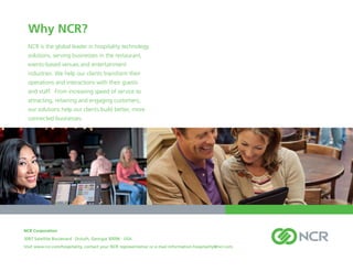 Why NCR?
  NCR is the global leader in hospitality technology
  solutions, serving businesses in the restaurant,
  events-based venues and entertainment
  industries. We help our clients transform their
  operations and interactions with their guests
  and staff. From increasing speed of service to
  attracting, retaining and engaging customers,
  our solutions help our clients build better, more
  connected businesses.




NCR Corporation
3097 Satellite Boulevard . Duluth, Georgia 30096 . USA
Visit www.ncr.com/hospitality, contact your NCR representative or e-mail information.hospitality@ncr.com.
 