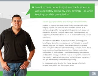 “   I want to have better insight into the business, as
    well as remotely access my sites’ settings – all while
    keeping our data protected.
                                             ”
           Sustain your profitability and manage more effectively.
           Looking to expand your operations? Or are you having trouble
           keeping up with just your one restaurant? No worries. NCR
           Aloha works great for managing both large and small restaurant
           operations. Whether changing menu items, running reports, or
           supporting multiple locations – it can all be done efficiently and on
           your terms.

           You’ll be amazed at how NCR’s cloud-enabled technology will
           benefit you. No matter where you are, you’ll be able to securely
           manage, upgrade and support your restaurant and its systems
           more easily than what any other technology available allows. You’ll
           have unmatched insight and control over the two most critical
           components of your business – labor and inventory management.
           And don’t let employee theft eat away at your profits; implement
           the industry’s leading loss prevention tool within your operations
           and get the necessary data to end any stealing.

           So stop sweating the details. Live freely. Manage effectively.
           Increase your profits and reduce your stress.




                                                                                   06
 