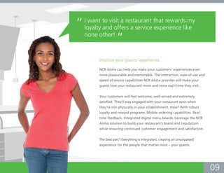 “   I want to visit a restaurant that rewards my
    loyalty and offers a service experience like
    none other!
                    ”
         Improve your guests’ experience.

         NCR Aloha can help you make your customers’ experiences even
         more pleasurable and memorable. The interaction, ease-of-use and
         speed of service capabilities NCR Aloha provides will make your
         guests love your restaurant more and more each time they visit.


         Your customers will feel welcome, well-served and extremely
         satisfied. They’ll stay engaged with your restaurant even when
         they’re not physically in your establishment. How? With robust
         loyalty and reward programs. Mobile ordering capabilities. Real-
         time feedback. Integrated digital menu boards. Leverage the NCR
         Aloha solution to build your restaurant’s brand and reputation
         while ensuring continued customer engagement and satisfaction.


         The best part? Everything is integrated, creating an unsurpassed
         experience for the people that matter most – your guests.




                                                                            09
 