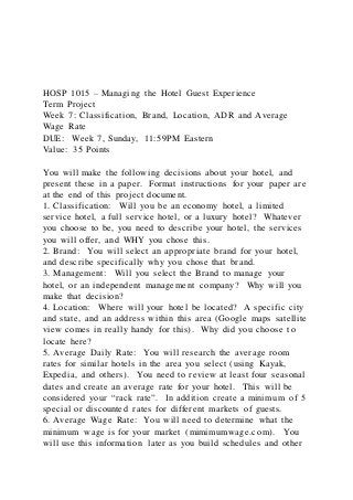HOSP 1015 – Managing the Hotel Guest Experience
Term Project
Week 7: Classification, Brand, Location, ADR and Average
Wage Rate
DUE: Week 7, Sunday, 11:59PM Eastern
Value: 35 Points
You will make the following decisions about your hotel, and
present these in a paper. Format instructions for your paper are
at the end of this project document.
1. Classification: Will you be an economy hotel, a limited
service hotel, a full service hotel, or a luxury hotel? Whatever
you choose to be, you need to describe your hotel, the services
you will offer, and WHY you chose this.
2. Brand: You will select an appropriate brand for your hotel,
and describe specifically why you chose that brand.
3. Management: Will you select the Brand to manage your
hotel, or an independent management company? Why will you
make that decision?
4. Location: Where will your hotel be located? A specific city
and state, and an address within this area (Google maps satellite
view comes in really handy for this). Why did you choose to
locate here?
5. Average Daily Rate: You will research the average room
rates for similar hotels in the area you select (using Kayak,
Expedia, and others). You need to review at least four seasonal
dates and create an average rate for your hotel. This will be
considered your “rack rate”. In addition create a minimum of 5
special or discounted rates for different markets of guests.
6. Average Wage Rate: You will need to determine what the
minimum wage is for your market (mimimumwage.com). You
will use this information later as you build schedules and other
 