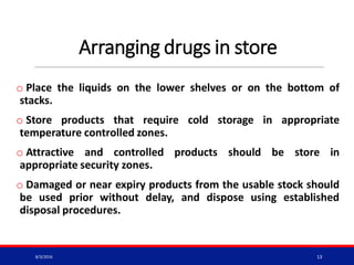 Arranging drugs in store
o Place the liquids on the lower shelves or on the bottom of
stacks.
o Store products that require cold storage in appropriate
temperature controlled zones.
o Attractive and controlled products should be store in
appropriate security zones.
o Damaged or near expiry products from the usable stock should
be used prior without delay, and dispose using established
disposal procedures.
8/3/2016 13
 