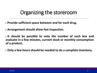 Organizing the storeroom
o Provide sufficient space between and for each drug.
o Arrangement should allow fast inspection.
o It should be possible to note the number of each box and
evaluate in a few minutes, current stock or monthly consumption
of a product.
o Only a few hours should be needed to do a complete inventory.
8/3/2016 17
 