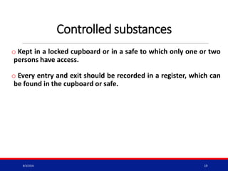 Controlled substances
o Kept in a locked cupboard or in a safe to which only one or two
persons have access.
o Every entry and exit should be recorded in a register, which can
be found in the cupboard or safe.
8/3/2016 19
 