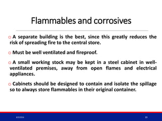 Flammables and corrosives
o A separate building is the best, since this greatly reduces the
risk of spreading fire to the central store.
o Must be well ventilated and fireproof.
o A small working stock may be kept in a steel cabinet in well-
ventilated premises, away from open flames and electrical
appliances.
o Cabinets should be designed to contain and isolate the spillage
so to always store flammables in their original container.
8/3/2016 20
 