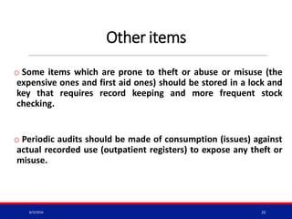 Other items
o Some items which are prone to theft or abuse or misuse (the
expensive ones and first aid ones) should be stored in a lock and
key that requires record keeping and more frequent stock
checking.
o Periodic audits should be made of consumption (issues) against
actual recorded use (outpatient registers) to expose any theft or
misuse.
8/3/2016 22
 