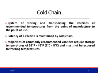 Cold Chain
o System of storing and transporting the vaccines at
recommended temperatures from the point of manufacture to
the point of use.
o Potency of a vaccine is maintained by cold chain
o Majorities of commonly recommended vaccines require storage
temperatures of 35°F - 46°F (2°C - 8°C) and must not be exposed
to freezing temperatures.
8/3/2016 23
 