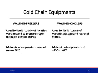 Cold Chain Equipments
WALK-IN-FREEZERS
Used for bulk storage of measles
vaccines and to prepare frozen
ice packs at state stores.
Maintain a temperature around
minus 20°C.
WALK-IN-COOLERS
Used for bulk storage of
vaccines at state and regional
stores.
Maintain a temperature of
+2°C to +8°C.
8/3/2016 24
 