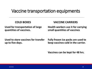 Vaccine transportation equipments
COLD BOXES
Used for transportation of large
quantities of vaccines.
Used to store vaccines for transfer
up to five days.
VACCINE CARRIERS
Health workers use it for carrying
small quantities of vaccines
Fully frozen ice packs are used to
keep vaccines cold in the carrier.
Vaccines can be kept for 48 hrs.
8/3/2016 26
 