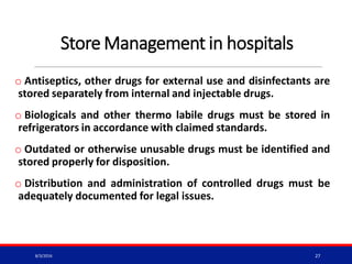 Store Management in hospitals
o Antiseptics, other drugs for external use and disinfectants are
stored separately from internal and injectable drugs.
o Biologicals and other thermo labile drugs must be stored in
refrigerators in accordance with claimed standards.
o Outdated or otherwise unusable drugs must be identified and
stored properly for disposition.
o Distribution and administration of controlled drugs must be
adequately documented for legal issues.
8/3/2016 27
 