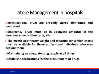 Store Management in hospitals
o Investigational drugs are properly stored distributed and
controlled.
o Emergency drugs must be in adequate amounts in the
emergency medication carts, kits.
o The metric-apothecary weight and measure conversion charts
must be available for those professional individuals who may
acquire them
o Maintaining an adequate drug supply at all times.
o Establish specifications for the procurement of drugs.
8/3/2016 28
 
