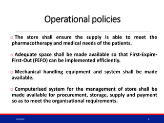 Operational policies
o The store shall ensure the supply is able to meet the
pharmacotherapy and medical needs of the patients.
o Adequate space shall be made available so that First-Expire-
First-Out (FEFO) can be implemented efficiently.
o Mechanical handling equipment and system shall be made
available.
o Computerised system for the management of store shall be
made available for procurement, storage, supply and payment
so as to meet the organisational requirements.
8/3/2016 6
 