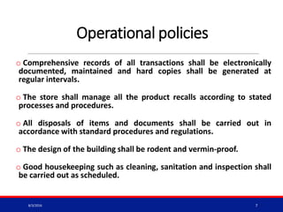 Operational policies
o Comprehensive records of all transactions shall be electronically
documented, maintained and hard copies shall be generated at
regular intervals.
o The store shall manage all the product recalls according to stated
processes and procedures.
o All disposals of items and documents shall be carried out in
accordance with standard procedures and regulations.
o The design of the building shall be rodent and vermin-proof.
o Good housekeeping such as cleaning, sanitation and inspection shall
be carried out as scheduled.
8/3/2016 7
 