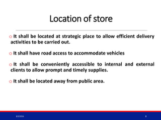 Location of store
o It shall be located at strategic place to allow efficient delivery
activities to be carried out.
o It shall have road access to accommodate vehicles
o It shall be conveniently accessible to internal and external
clients to allow prompt and timely supplies.
o It shall be located away from public area.
8/3/2016 8
 