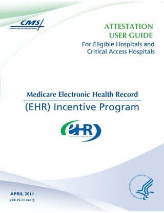 ATTESTATION
                                   USER GUIDE
                          For Eligible Hospitals and
                            Critical Access Hospitals




          Medicare Electronic Health Record
         (EHR) Incentive Program




APRIL 2011
(04.15.11 ver1)
 