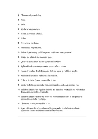  Observar signos vitales.

 Peso.

 Talla.

 Medir la temperatura.

 Medir la presión arterial.

 Pulso.

 Frecuencia cardiaca.

 Frecuencia respiratoria.

 Bañar al paciente y pedirle que se realice su aseo personal.

 Cortar las uñas de las manos y pies.

 Quitar el esmalte de manos y pies si lo tuviera.

 Aplicación de enema que es dos veces cada 12 horas.

 Hacer el vendaje desde los dedos de l pie hasta la rodilla o muslo.

 Realizar el rasurado en la zona de incisión.

 Colocar la bata, Gorra, mascarilla, botas.

 Quitar todo lo que es metal como son: aretes, anillos, pulseras, etc.

 Tener en orden y en regla la historia del paciente con todos sus resultados
   de análisis que se lo a realizado.

 Tener en orden y completo todos los medicamentos que el cirujano y el
   anestesiólogo lo ha recetado.

 Observar si esta permeable la vía.

 Y por ultimo colocarlo en la camilla para poder trasladarlo a sala de
   operación donde ahí se realizara la intervención.
 